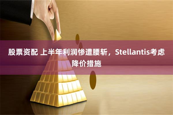 股票资配 上半年利润惨遭腰斩，Stellantis考虑降价措施