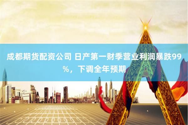 成都期货配资公司 日产第一财季营业利润暴跌99%，下调全年预期