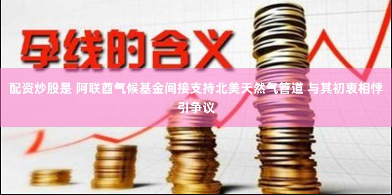 配资炒股是 阿联酋气候基金间接支持北美天然气管道 与其初衷相悖引争议