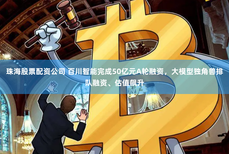 珠海股票配资公司 百川智能完成50亿元A轮融资，大模型独角兽排队融资、估值飙升