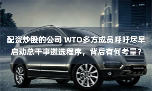 配资炒股的公司 WTO多方成员呼吁尽早启动总干事遴选程序，背后有何考量？
