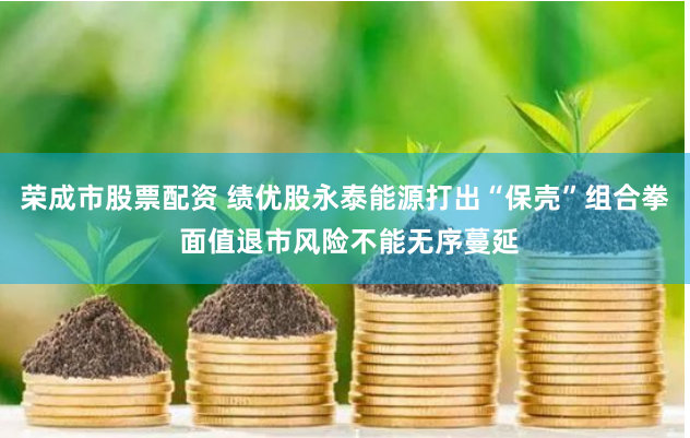 荣成市股票配资 绩优股永泰能源打出“保壳”组合拳 面值退市风险不能无序蔓延