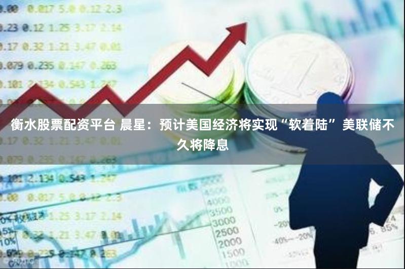 衡水股票配资平台 晨星：预计美国经济将实现“软着陆” 美联储不久将降息