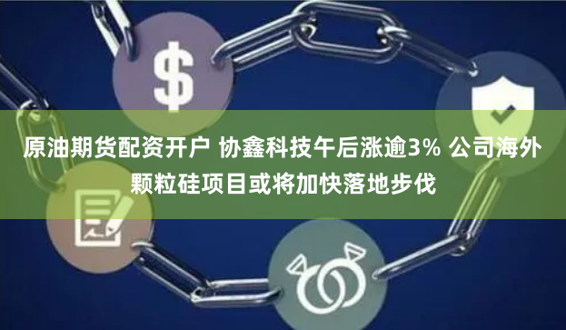 原油期货配资开户 协鑫科技午后涨逾3% 公司海外颗粒硅项目或将加快落地步伐