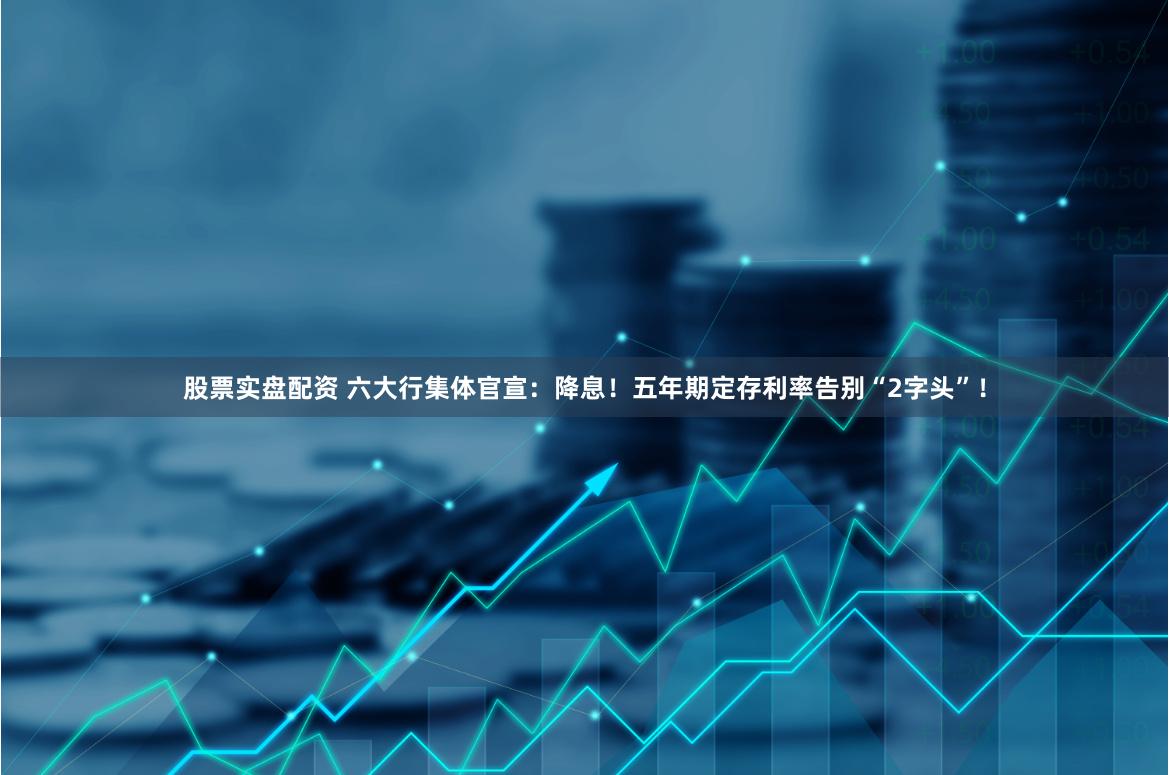 股票实盘配资 六大行集体官宣：降息！五年期定存利率告别“2字头”！
