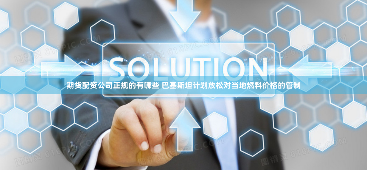 期货配资公司正规的有哪些 巴基斯坦计划放松对当地燃料价格的管制