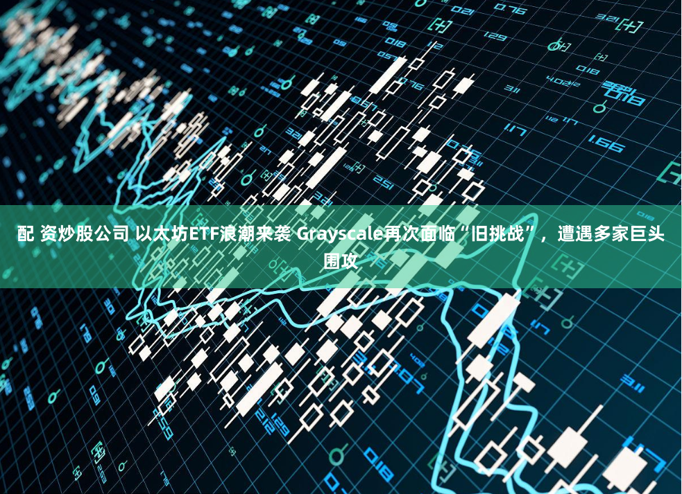配 资炒股公司 以太坊ETF浪潮来袭 Grayscale再次面临“旧挑战”，遭遇多家巨头围攻