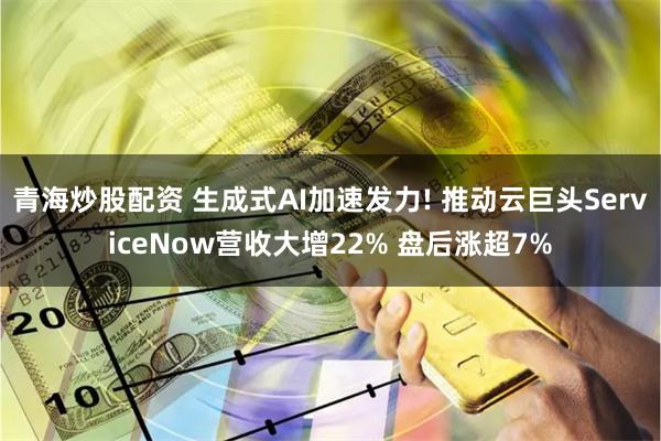 青海炒股配资 生成式AI加速发力! 推动云巨头ServiceNow营收大增22% 盘后涨超7%