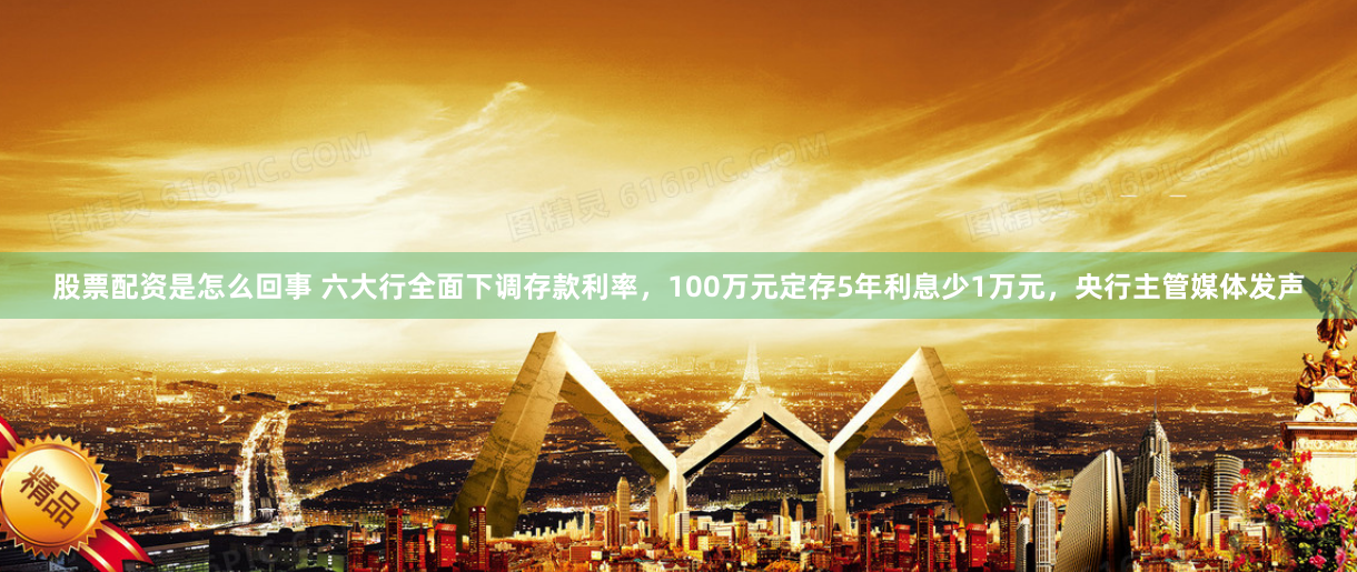 股票配资是怎么回事 六大行全面下调存款利率，100万元定存5年利息少1万元，央行主管媒体发声