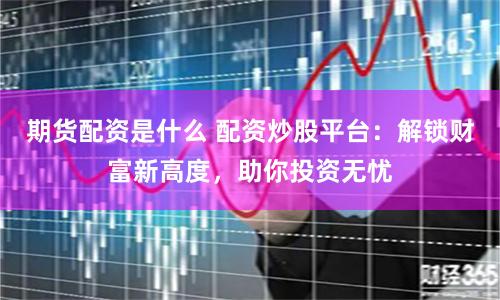 期货配资是什么 配资炒股平台：解锁财富新高度，助你投资无忧