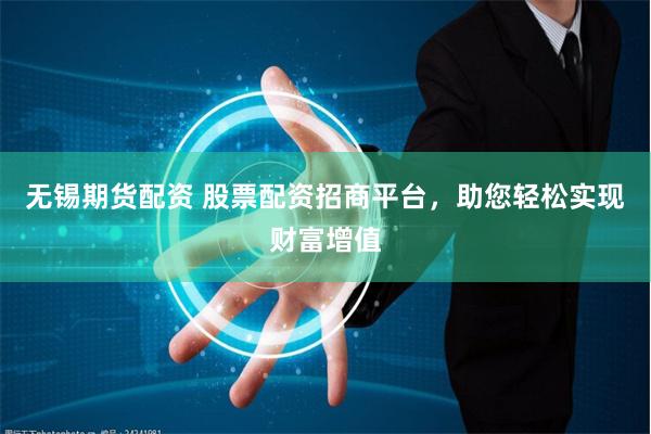 无锡期货配资 股票配资招商平台，助您轻松实现财富增值