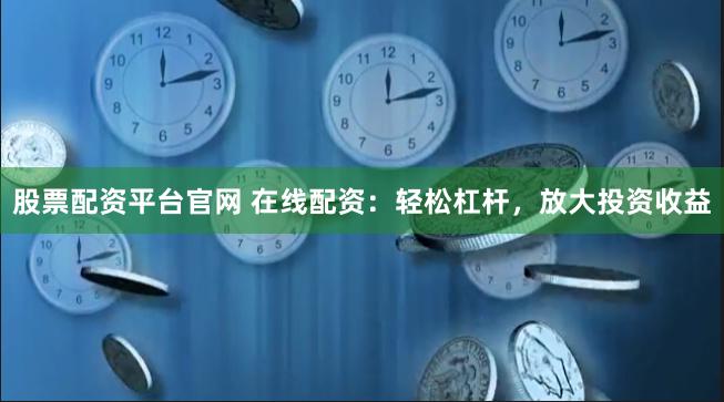 股票配资平台官网 在线配资：轻松杠杆，放大投资收益