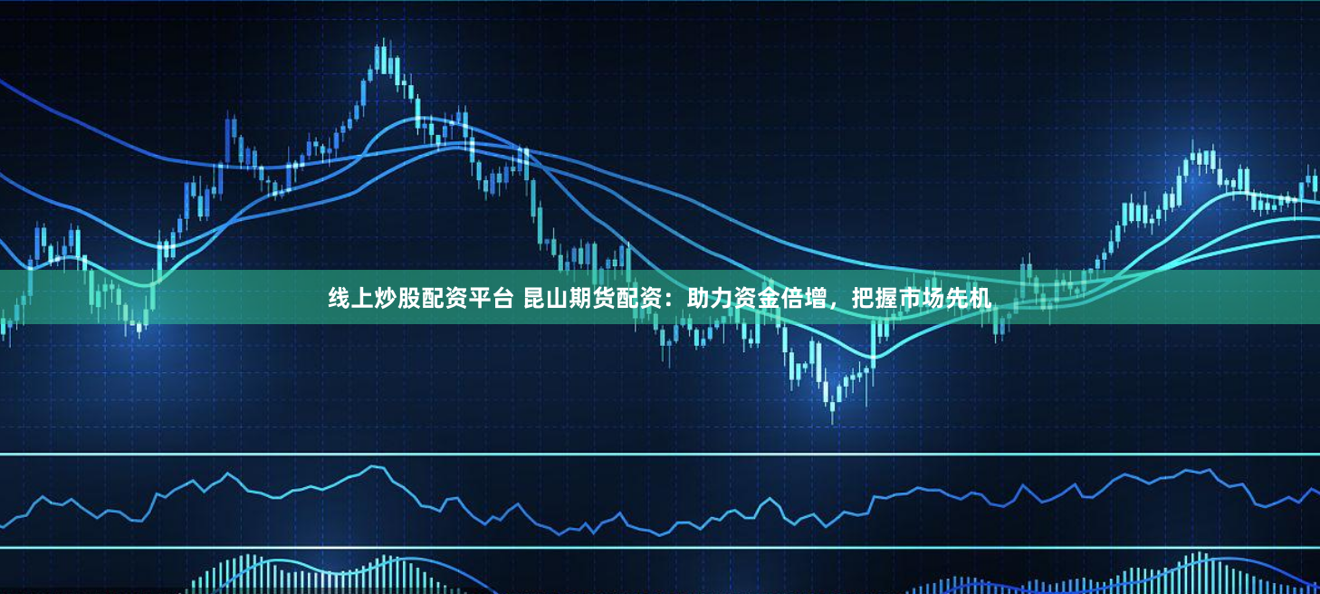 线上炒股配资平台 昆山期货配资：助力资金倍增，把握市场先机