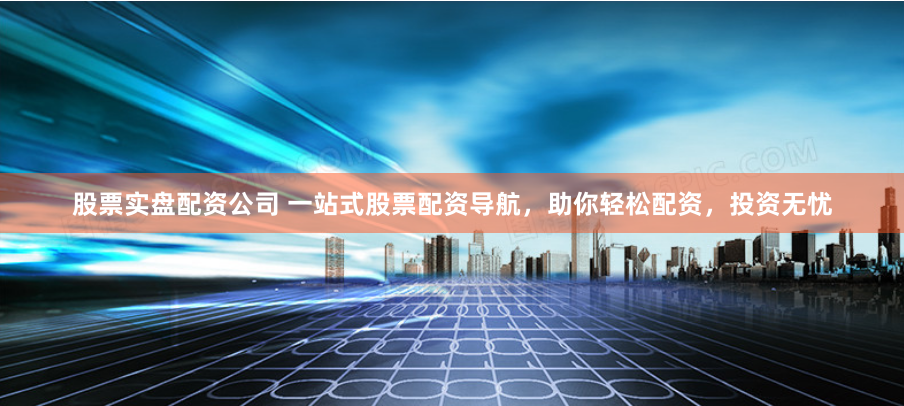 股票实盘配资公司 一站式股票配资导航，助你轻松配资，投资无忧