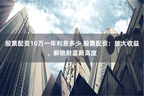 股票配资10万一年利息多少 股票配资：放大收益，解锁财富新高度