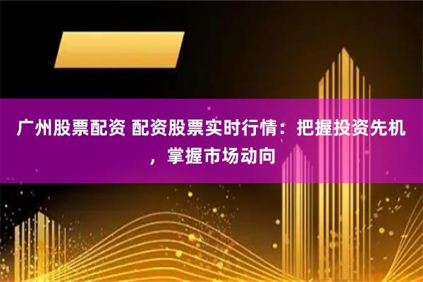 广州股票配资 配资股票实时行情：把握投资先机，掌握市场动向