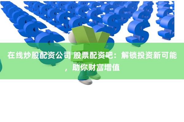 在线炒股配资公司 股票配资吧：解锁投资新可能，助你财富增值