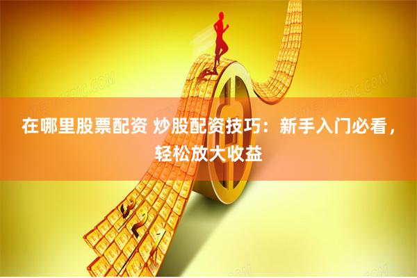 在哪里股票配资 炒股配资技巧：新手入门必看，轻松放大收益