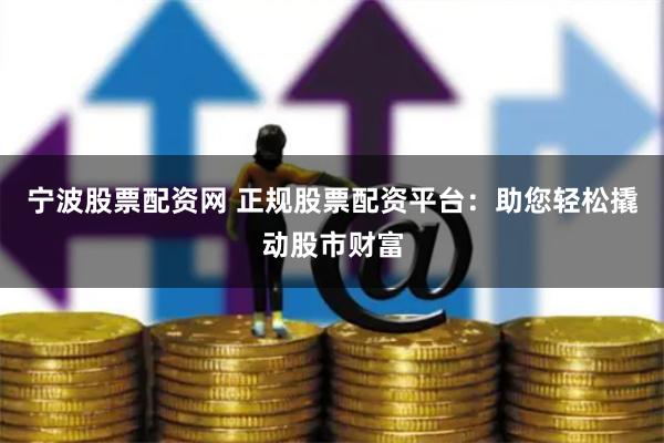 宁波股票配资网 正规股票配资平台：助您轻松撬动股市财富