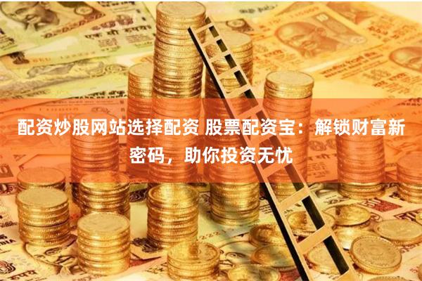 配资炒股网站选择配资 股票配资宝：解锁财富新密码，助你投资无忧