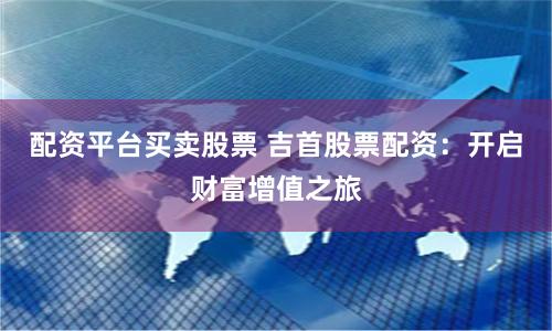 配资平台买卖股票 吉首股票配资：开启财富增值之旅