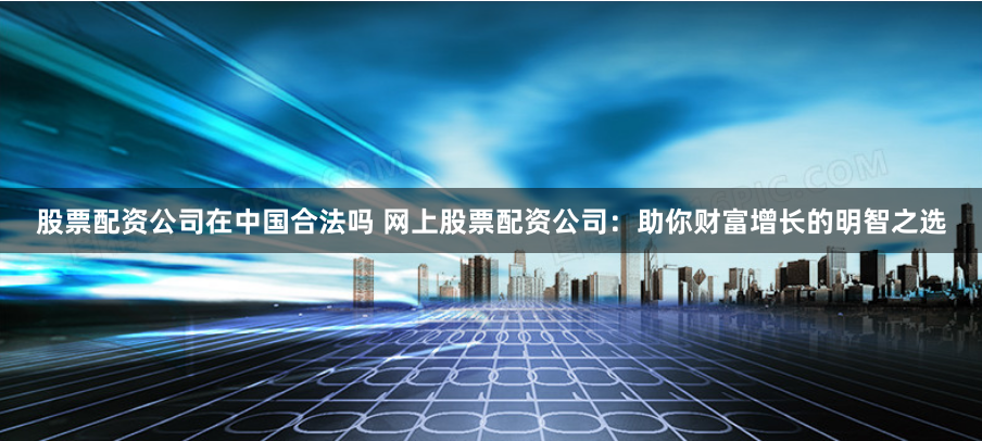 股票配资公司在中国合法吗 网上股票配资公司:助你财富增长的明智之选