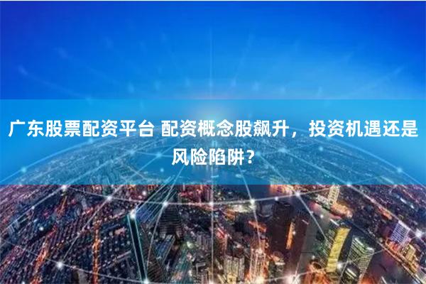 广东股票配资平台 配资概念股飙升，投资机遇还是风险陷阱？