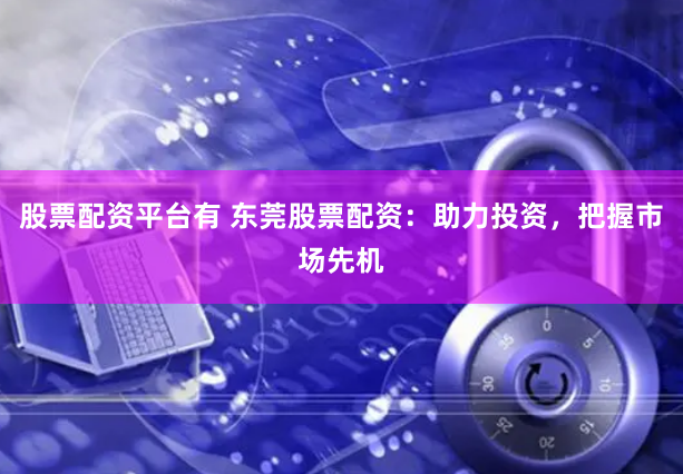 股票配资平台有 东莞股票配资：助力投资，把握市场先机