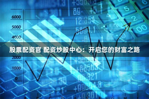 股票配资官 配资炒股中心：开启您的财富之路