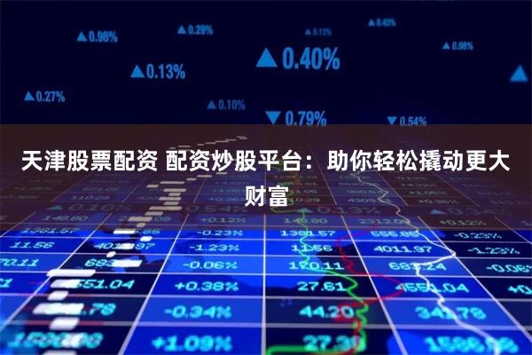 天津股票配资 配资炒股平台：助你轻松撬动更大财富