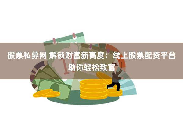股票私募网 解锁财富新高度：线上股票配资平台助你轻松致富