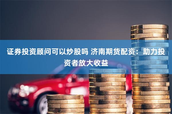 证券投资顾问可以炒股吗 济南期货配资：助力投资者放大收益