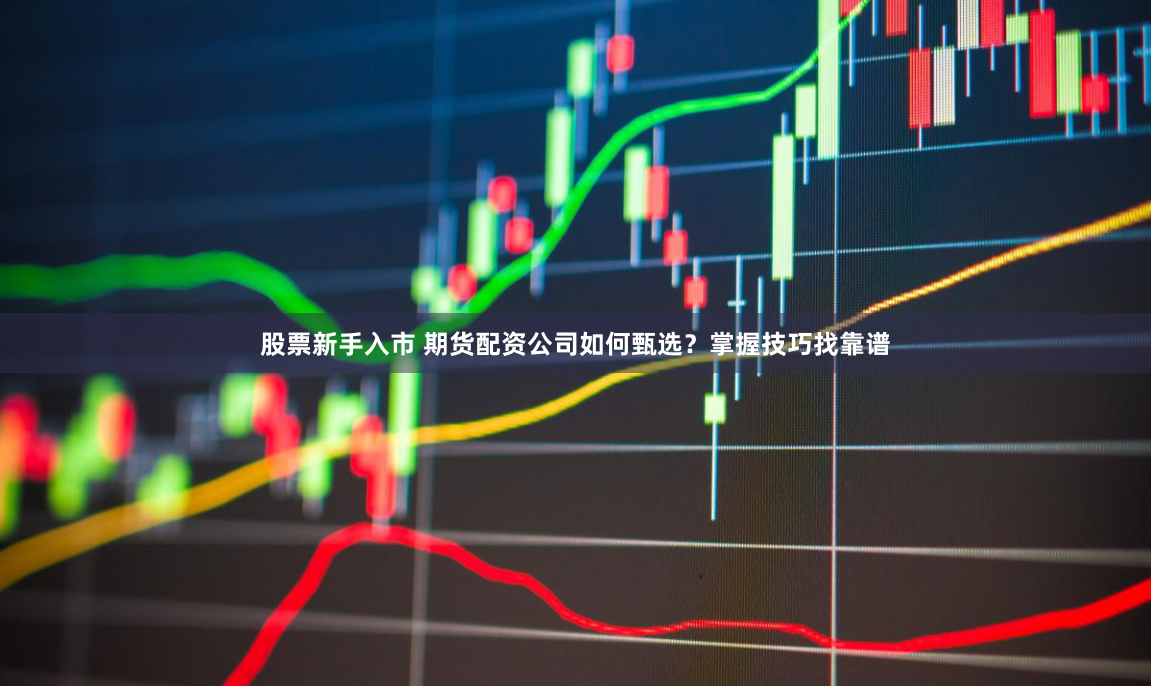 股票新手入市 期货配资公司如何甄选？掌握技巧找靠谱